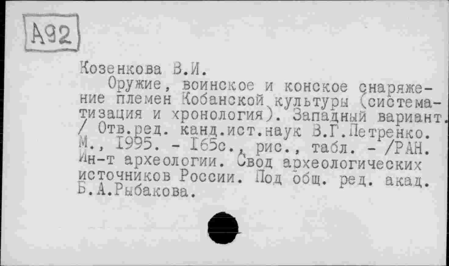 ﻿Козенкова В.И.
Оружие, воинское и конское снаряжение племен Кобанской культуры (система тизация и хронология). Западный вариан / Отв.ред. канд.ист.наук В.Г.Петренко. М., 1995. - 165с., рис., табл. - /РАН. ^н-т археологии. Ввод археологических источников России. Под общ. ред. акад. Ь.А.Рыбакова.